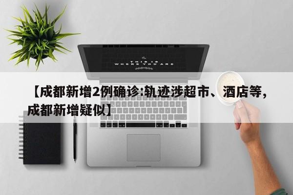 【成都新增2例确诊:轨迹涉超市、酒店等,成都新增疑似】