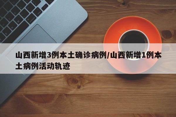 山西新增3例本土确诊病例/山西新增1例本土病例活动轨迹