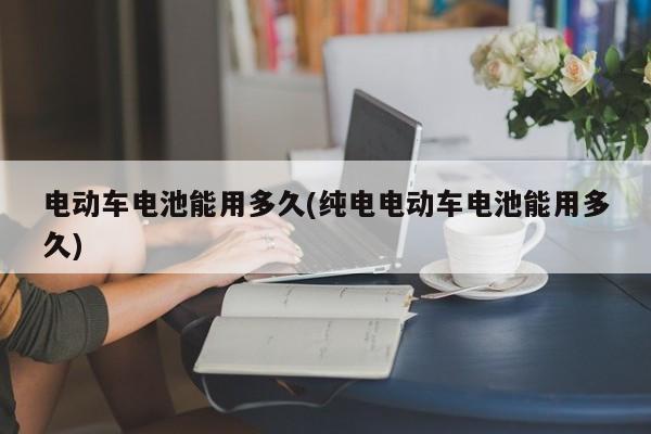 电动车电池能用多久(纯电电动车电池能用多久)