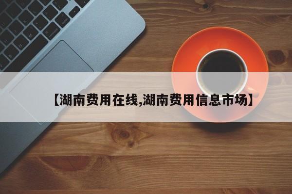 【湖南费用在线,湖南费用信息市场】