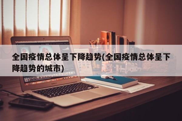 全国疫情总体呈下降趋势(全国疫情总体呈下降趋势的城市)