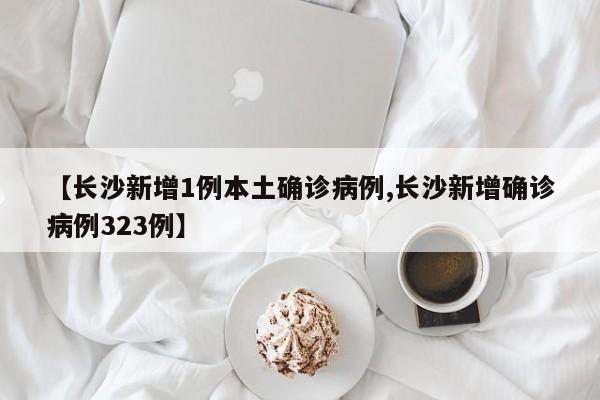 【长沙新增1例本土确诊病例,长沙新增确诊病例323例】