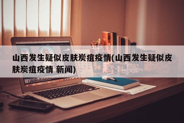 山西发生疑似皮肤炭疽疫情(山西发生疑似皮肤炭疽疫情 新闻)