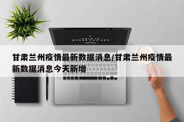 甘肃兰州疫情最新数据消息/甘肃兰州疫情最新数据消息今天新增