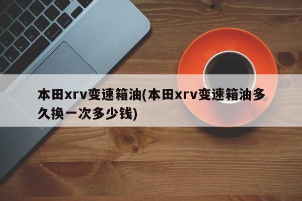 本田xrv变速箱油(本田xrv变速箱油多久换一次多少钱)