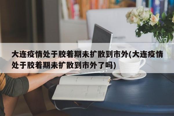 大连疫情处于胶着期未扩散到市外(大连疫情处于胶着期未扩散到市外了吗)