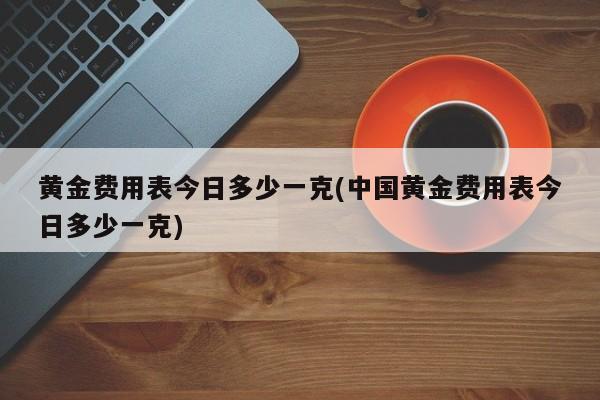 黄金费用表今日多少一克(中国黄金费用表今日多少一克)