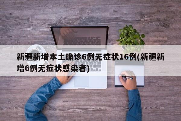 新疆新增本土确诊6例无症状16例(新疆新增6例无症状感染者)