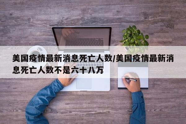 美国疫情最新消息死亡人数/美国疫情最新消息死亡人数不是六十八万