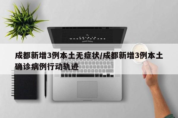 成都新增3例本土无症状/成都新增3例本土确诊病例行动轨迹