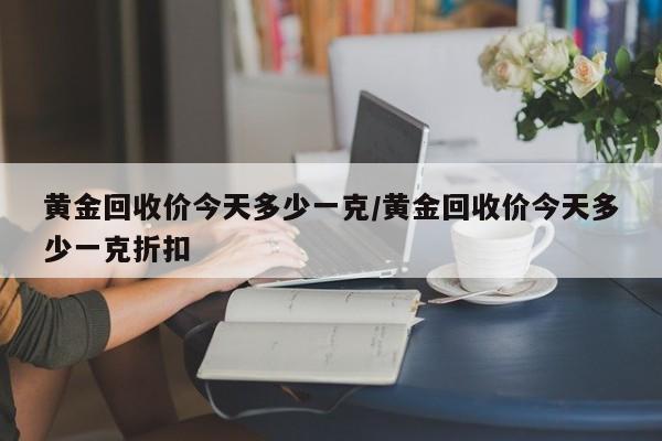 黄金回收价今天多少一克/黄金回收价今天多少一克折扣