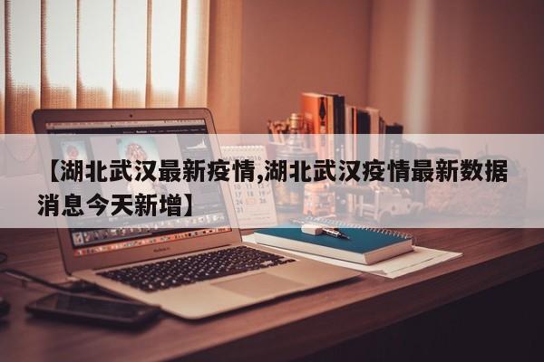 【湖北武汉最新疫情,湖北武汉疫情最新数据消息今天新增】