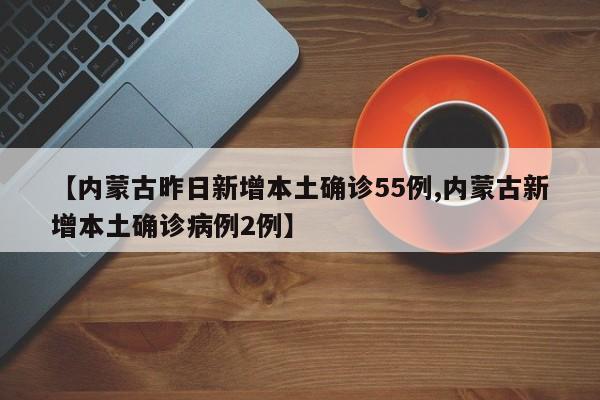 【内蒙古昨日新增本土确诊55例,内蒙古新增本土确诊病例2例】