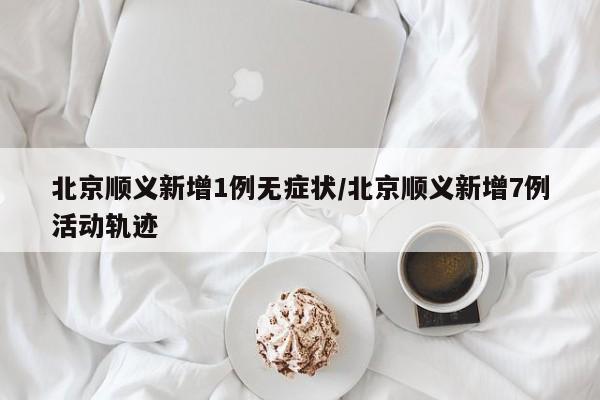 北京顺义新增1例无症状/北京顺义新增7例活动轨迹