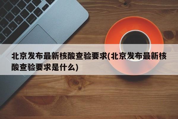 北京发布最新核酸查验要求(北京发布最新核酸查验要求是什么)