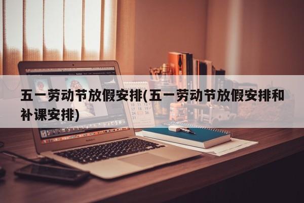 五一劳动节放假安排(五一劳动节放假安排和补课安排)