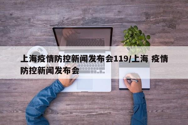 上海疫情防控新闻发布会119/上海 疫情防控新闻发布会