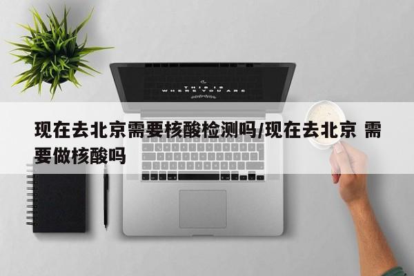 现在去北京需要核酸检测吗/现在去北京 需要做核酸吗