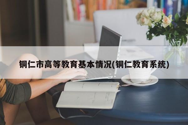 铜仁市高等教育基本情况(铜仁教育系统)