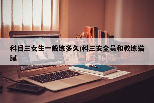 科目三女生一般练多久/科三安全员和教练猫腻