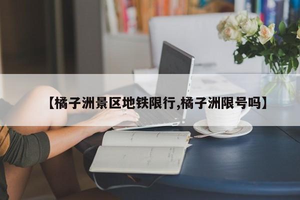 【橘子洲景区地铁限行,橘子洲限号吗】