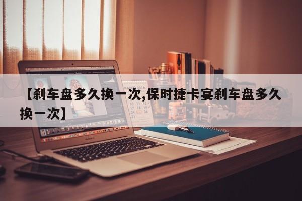 【刹车盘多久换一次,保时捷卡宴刹车盘多久换一次】