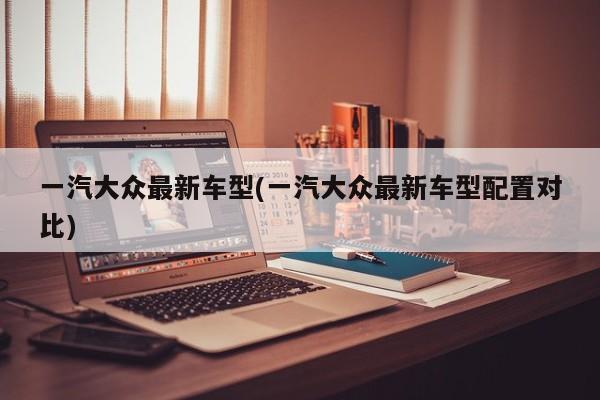 一汽大众最新车型(一汽大众最新车型配置对比)