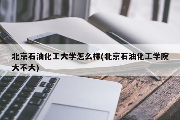 北京石油化工大学怎么样(北京石油化工学院大不大)