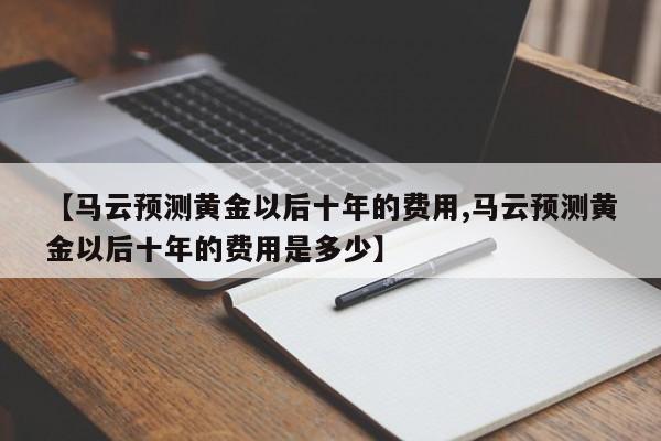 【马云预测黄金以后十年的费用,马云预测黄金以后十年的费用是多少】