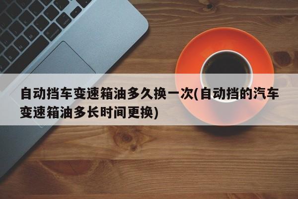 自动挡车变速箱油多久换一次(自动挡的汽车变速箱油多长时间更换)