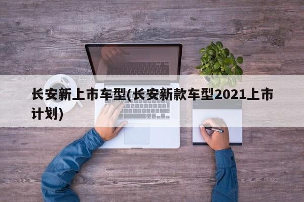 长安新上市车型(长安新款车型2021上市计划)