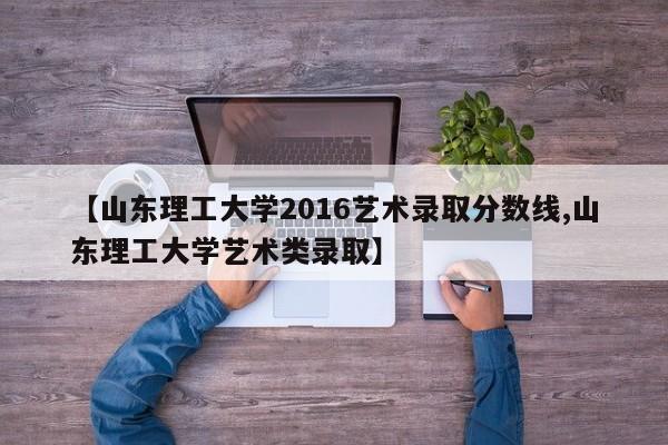 【山东理工大学2016艺术录取分数线,山东理工大学艺术类录取】