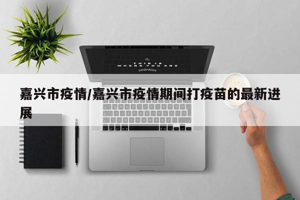 嘉兴市疫情/嘉兴市疫情期间打疫苗的最新进展