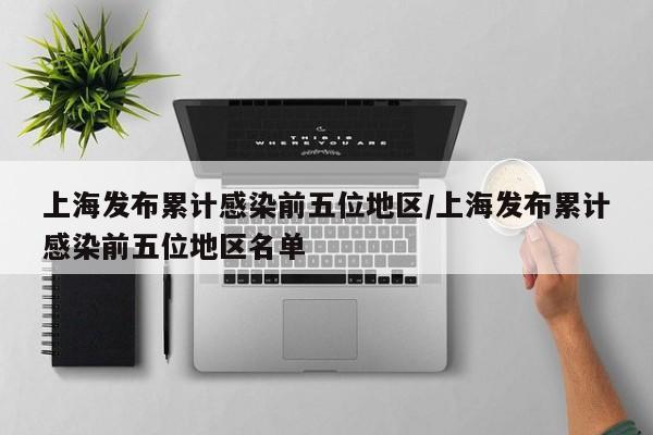 上海发布累计感染前五位地区/上海发布累计感染前五位地区名单
