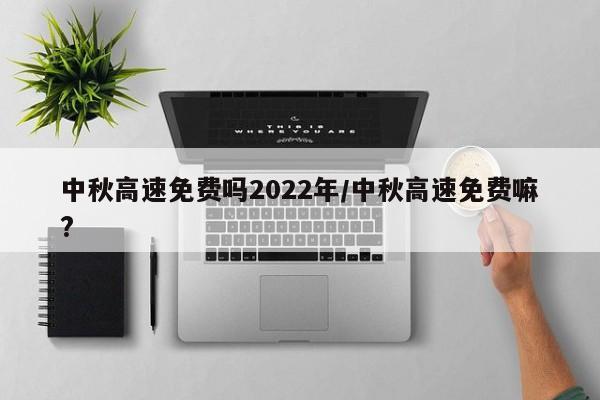 中秋高速免费吗2022年/中秋高速免费嘛?