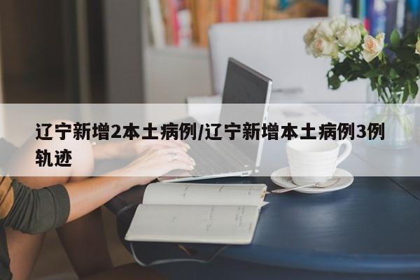 辽宁新增2本土病例/辽宁新增本土病例3例轨迹