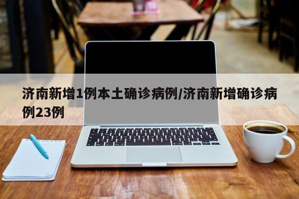 济南新增1例本土确诊病例/济南新增确诊病例23例