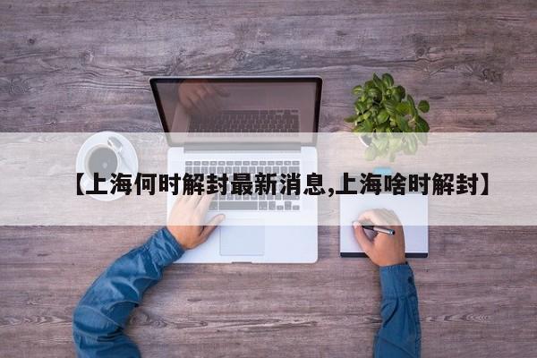 【上海何时解封最新消息,上海啥时解封】