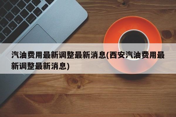 汽油费用最新调整最新消息(西安汽油费用最新调整最新消息)