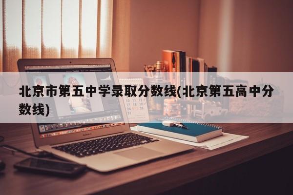 北京市第五中学录取分数线(北京第五高中分数线)