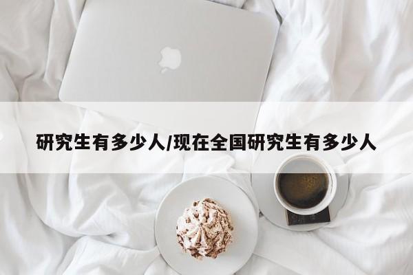 研究生有多少人/现在全国研究生有多少人