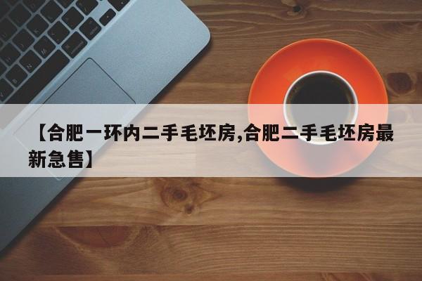 【合肥一环内二手毛坯房,合肥二手毛坯房最新急售】
