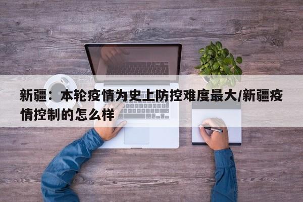 新疆：本轮疫情为史上防控难度最大/新疆疫情控制的怎么样