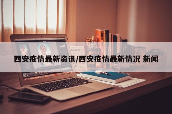 西安疫情最新资讯/西安疫情最新情况 新闻
