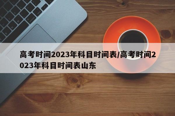 高考时间2023年科目时间表/高考时间2023年科目时间表山东