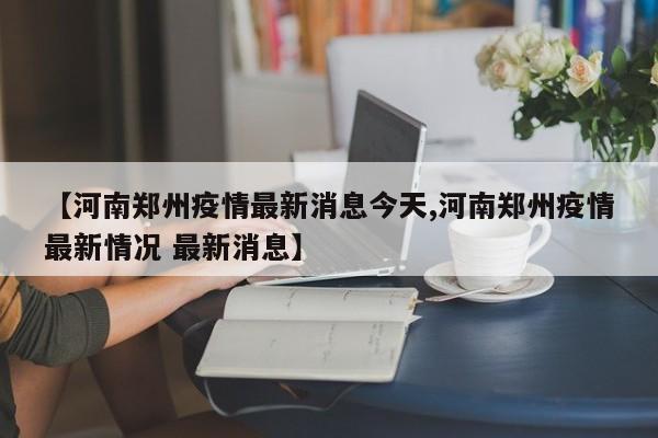【河南郑州疫情最新消息今天,河南郑州疫情最新情况 最新消息】