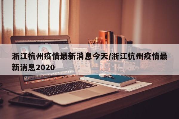 浙江杭州疫情最新消息今天/浙江杭州疫情最新消息2020