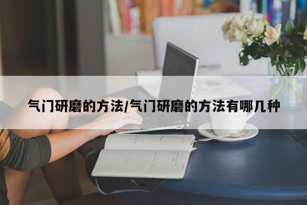 气门研磨的方法/气门研磨的方法有哪几种