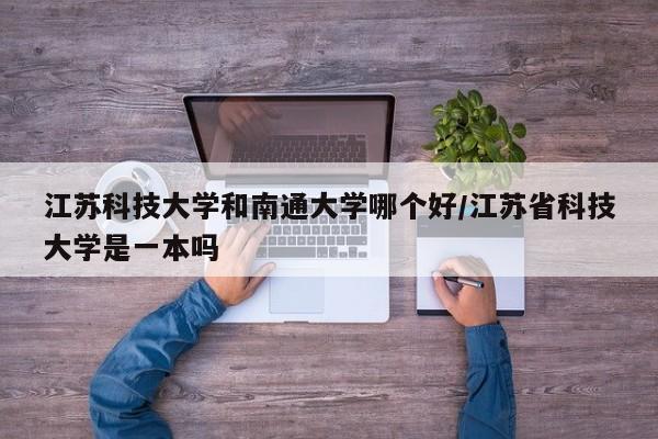 江苏科技大学和南通大学哪个好/江苏省科技大学是一本吗