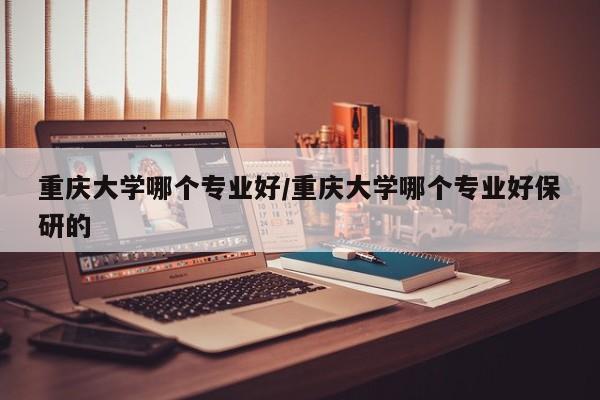 重庆大学哪个专业好/重庆大学哪个专业好保研的